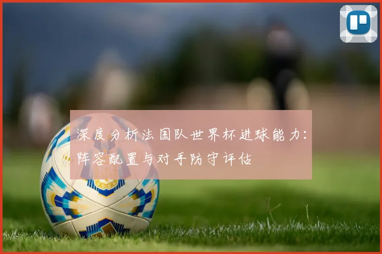 深度分析法国队世界杯进球能力：阵容配置与对手防守评估