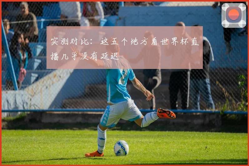 实测对比：这五个地方看世界杯直播几乎没有延迟
