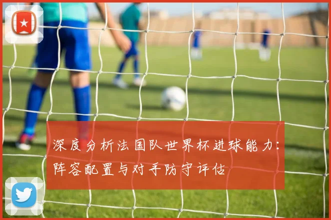 深度分析法国队世界杯进球能力：阵容配置与对手防守评估