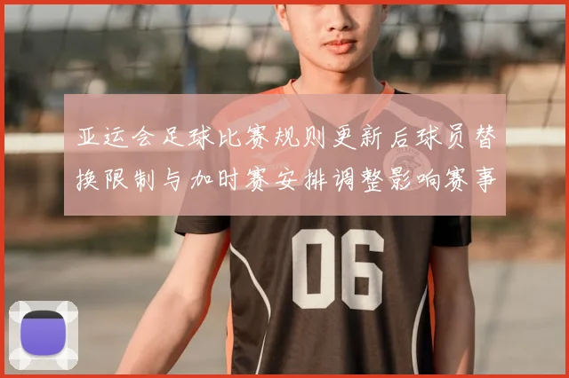 亚运会足球比赛规则更新后球员替换限制与加时赛安排调整影响赛事执行