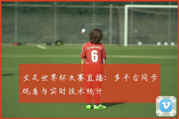 女足世界杯决赛直播：多平台同步观看与实时技术统计