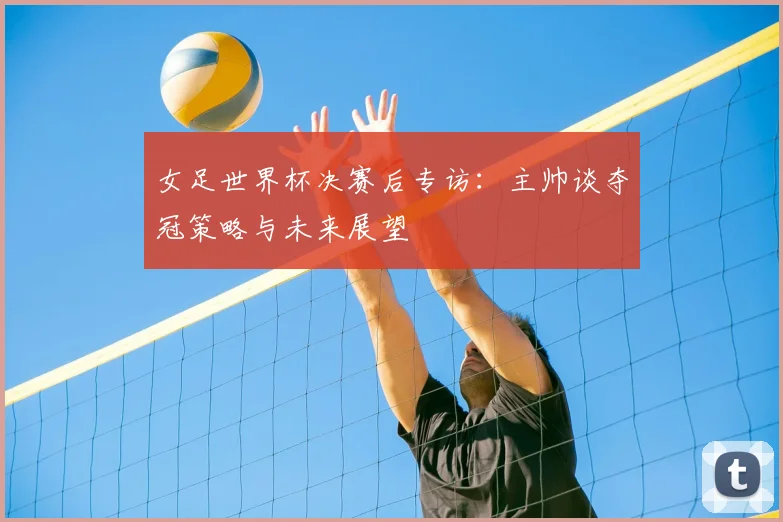 女足世界杯决赛后专访：主帅谈夺冠策略与未来展望