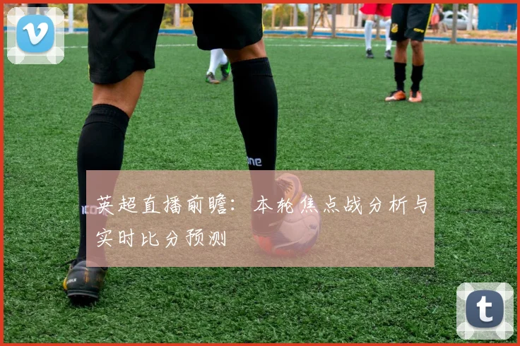 英超直播前瞻：本轮焦点战分析与实时比分预测