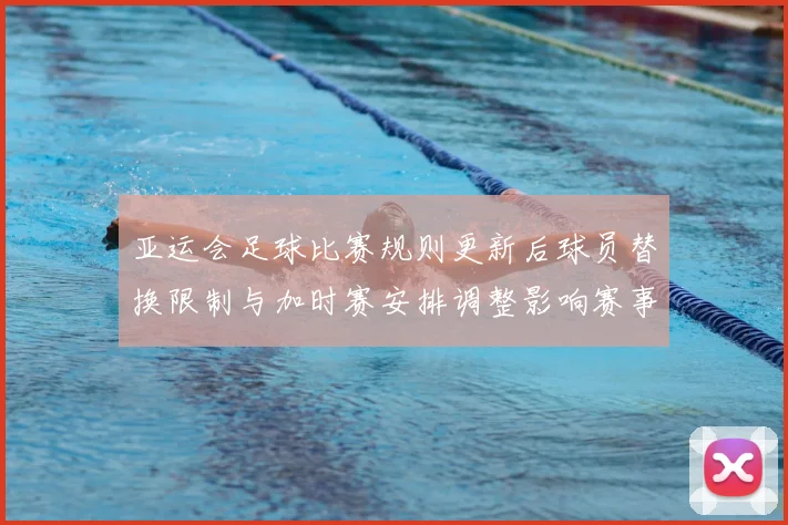 亚运会足球比赛规则更新后球员替换限制与加时赛安排调整影响赛事执行