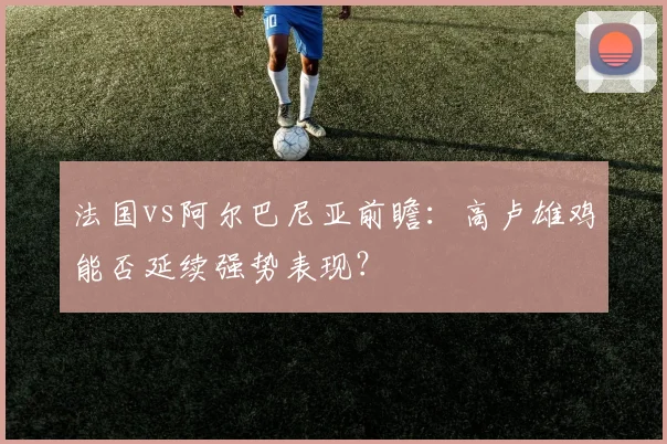 法国vs阿尔巴尼亚前瞻：高卢雄鸡能否延续强势表现？